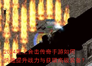 2024星王合击传奇手游如何快速提升战力与获取高级装备? 2024星王合击传奇手游如何快速提升战力与获取高级装备?